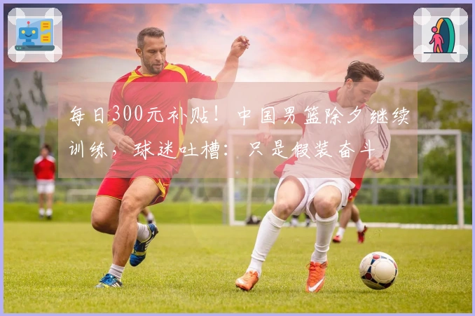 每日300元补贴！中国男篮除夕继续训练，球迷吐槽：只是假装奋斗