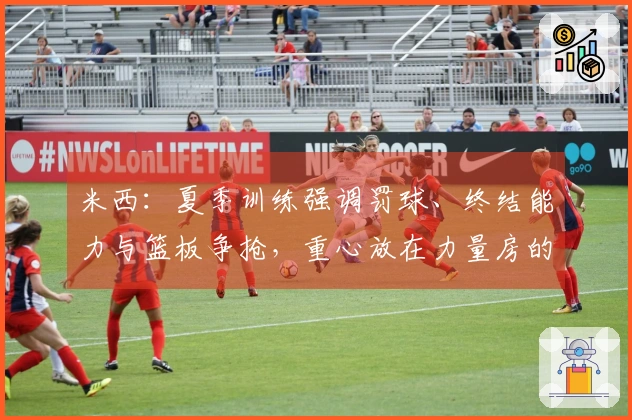米西：夏季训练强调罚球、终结能力与篮板争抢，重心放在力量房的苦练上