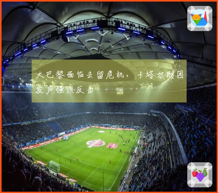 大巴黎面临去留危机，卡塔尔财团发声强烈反击