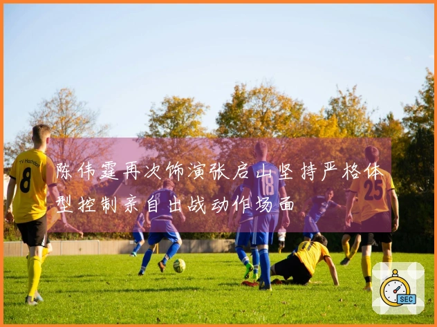 陈伟霆再次饰演张启山坚持严格体型控制亲自出战动作场面