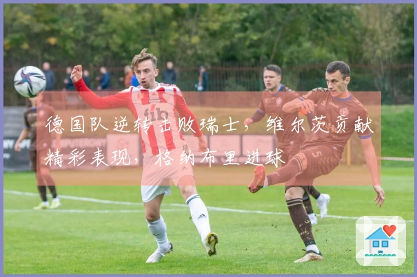 德国队逆转击败瑞士，维尔茨贡献精彩表现，格纳布里进球
