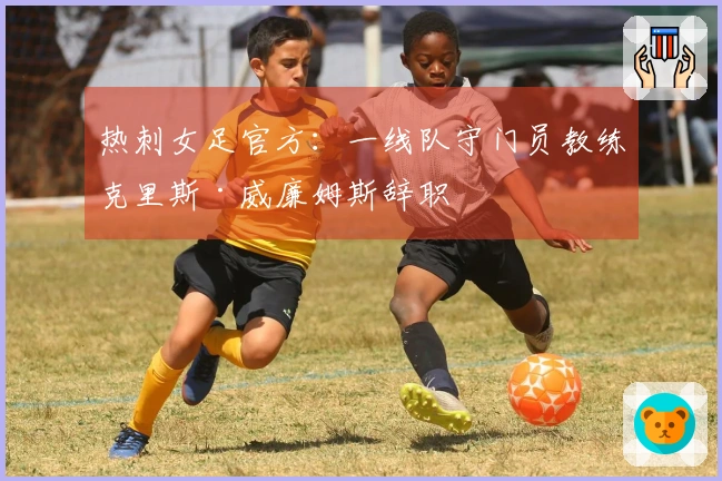 热刺女足官方：一线队守门员教练克里斯·威廉姆斯辞职