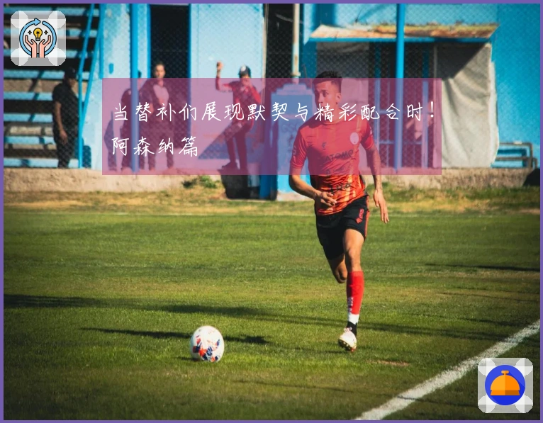 当替补们展现默契与精彩配合时！阿森纳篇