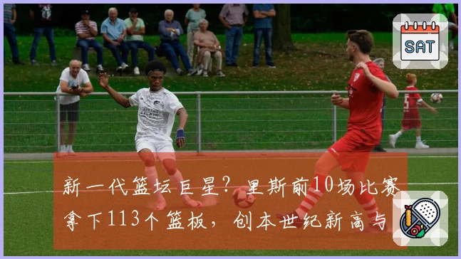 新一代篮坛巨星？里斯前10场比赛拿下113个篮板，创本世纪新高与“鲨鱼”“石佛”平起平坐