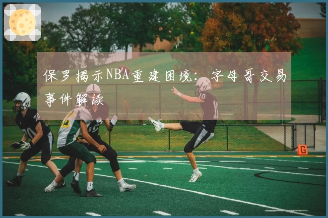 保罗揭示NBA重建困境：字母哥交易事件解读