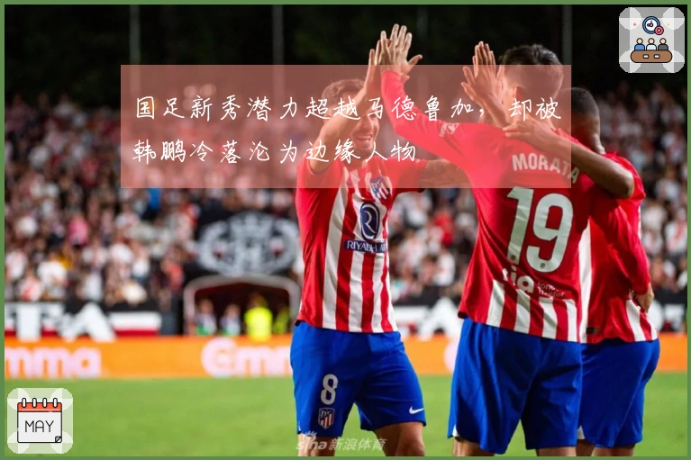 国足新秀潜力超越马德鲁加，却被韩鹏冷落沦为边缘人物