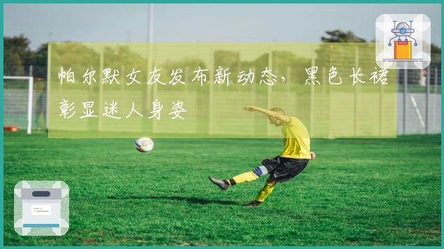 帕尔默女友发布新动态，黑色长裙彰显迷人身姿