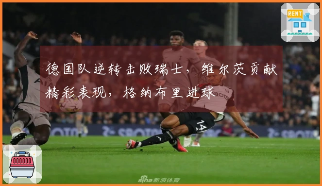 德国队逆转击败瑞士，维尔茨贡献精彩表现，格纳布里进球