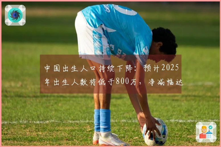 中国出生人口持续下降：预计2025年出生人数将低于800万，净减幅达339万
