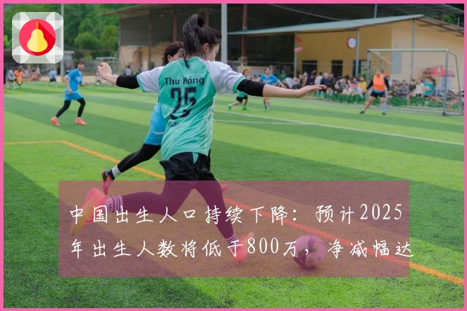 中国出生人口持续下降：预计2025年出生人数将低于800万，净减幅达339万