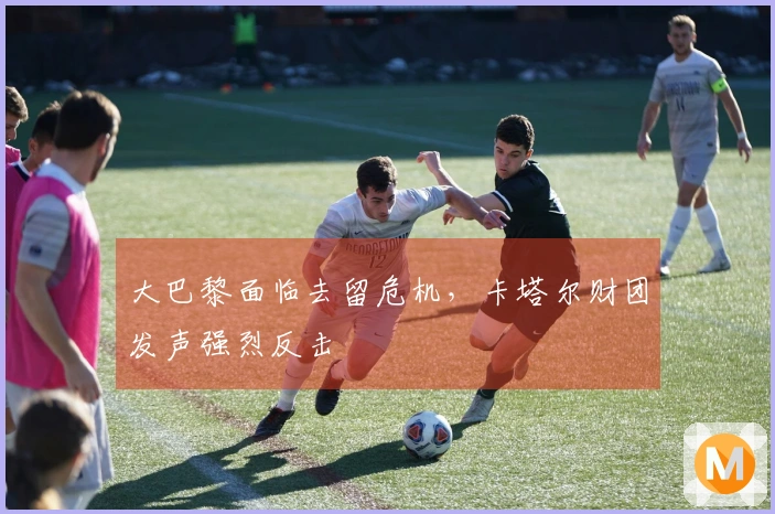 大巴黎面临去留危机，卡塔尔财团发声强烈反击