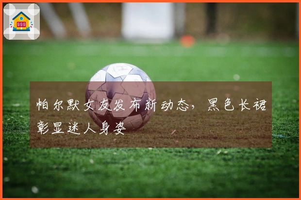 帕尔默女友发布新动态,黑色长裙彰显迷人身姿