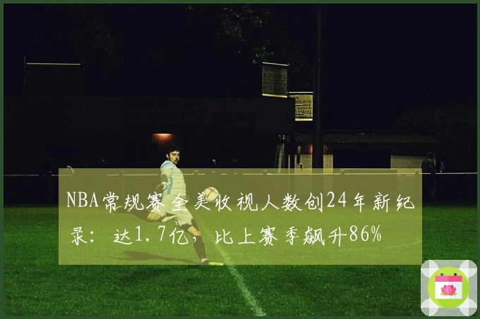 NBA常规赛全美收视人数创24年新纪录：达1.7亿，比上赛季飙升86%