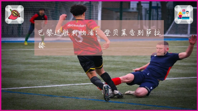 巴黎连胜利物浦：登贝莱告别萨拉赫