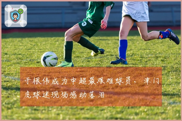 于根伟成为中超最艰难球员，津门虎球迷现场感动落泪