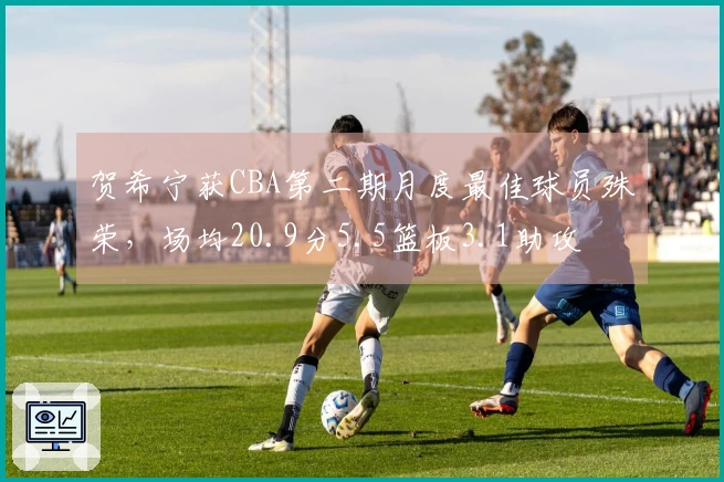 贺希宁获CBA第二期月度最佳球员殊荣，场均20.9分5.5篮板3.1助攻