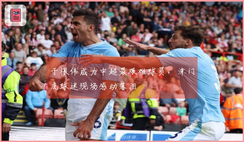 于根伟成为中超最艰难球员，津门虎球迷现场感动落泪
