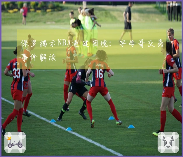 保罗揭示NBA重建困境：字母哥交易事件解读