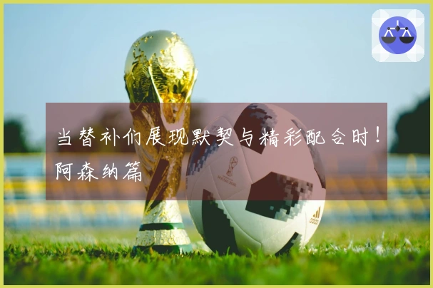 当替补们展现默契与精彩配合时！阿森纳篇