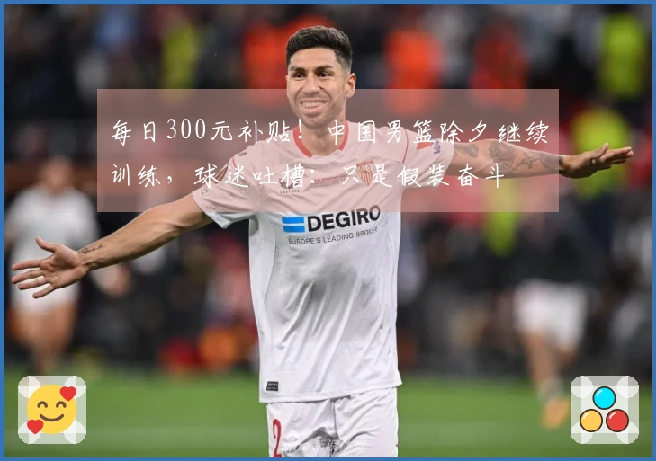 每日300元补贴！中国男篮除夕继续训练，球迷吐槽：只是假装奋斗